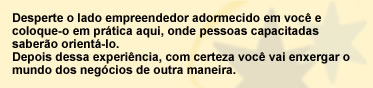 Desperte o lado empreendedor adormecidoem você e coloque-o em prática aqui, onde pessoas capacitadas saberão orientá-lo. Depois dessa experiência, com certeza você vai enxergar o mundo dos negócios de outra maneira.